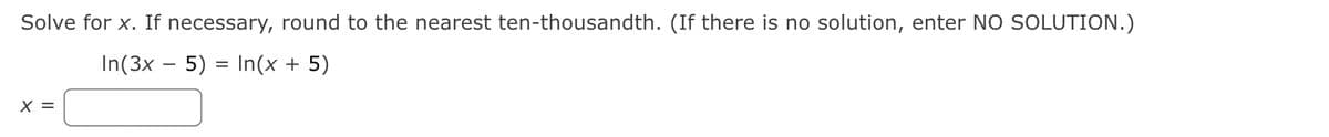 Solve for x. If necessary, round to the nearest ten-thousandth. (If there is no solution, enter NO SOLUTION.)
In(3x – 5)
In(x + 5)
X =
