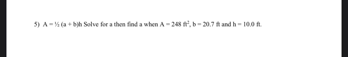 5) A = ½ (a + b)h Solve for a then find a when A
248 ft², b = 20.7 ft and h = 10.0 ft.
