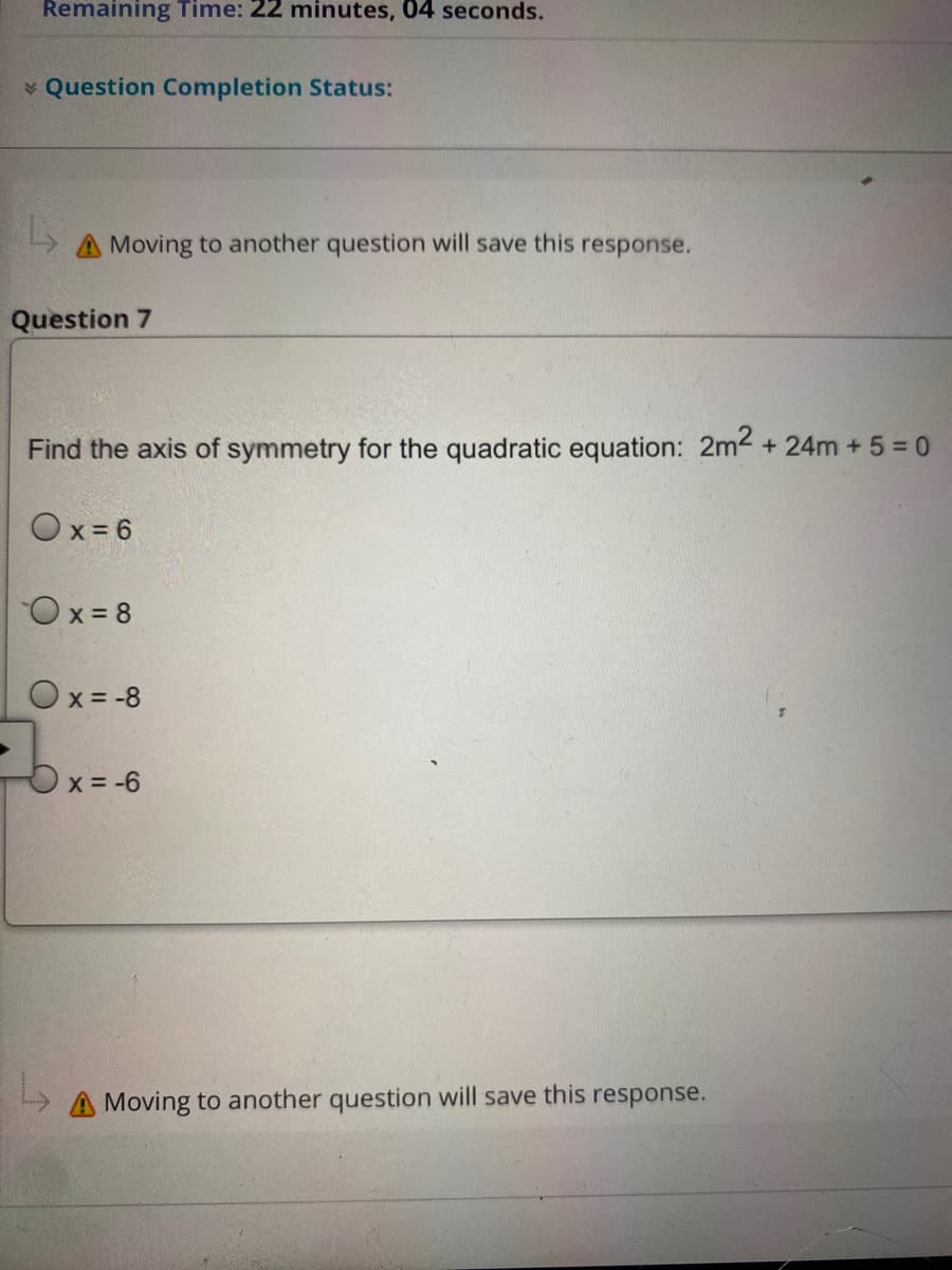 Remaining Time: 22 minutes, 04 seconds.
✓ Question Completion Status:
L
A Moving to another question will save this response.
Question 7
Find the axis of symmetry for the quadratic equation: 2m² +24m + 5 = 0
Ox=6
Ox=8
Ox= -8
x = -6
L
A Moving to another question will save this response.