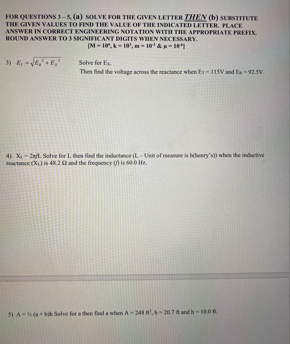 FOR QUESTIONS 3-5, (a) SOLVE FOR THE GIVEN LETTER THEN (b) SUBSTITUTE
THE GIVEN VALUES TO FIND THE VALUE OF THE INDICATED LETTER. PLACE
ANSWER IN CORRECT ENGINEERING NOTATION WITH THE APPROPRIATE PREFIX.
ROUND ANSWER TO 3 SIGNIFICANT DIGITS WHEN NECESSARY.
[M=106, k = 10³, m = 10-³ &u=106]
2
2
3) E, = √ER +Ex²
Solve for Ex.
Then find the voltage across the reactance when ET = 115V and ER = 92.5V.
4) XL = 2лfL Solve for L then find the inductance (L- Unit of measure is h(henry's)) when the inductive
reactance (XL) is 48.2 2 and the frequency (f) is 60.0 Hz.
5) A = (a + b)h Solve for a then find a when A= 248 ft², b = 20.7 ft and h = 10.0 ft.