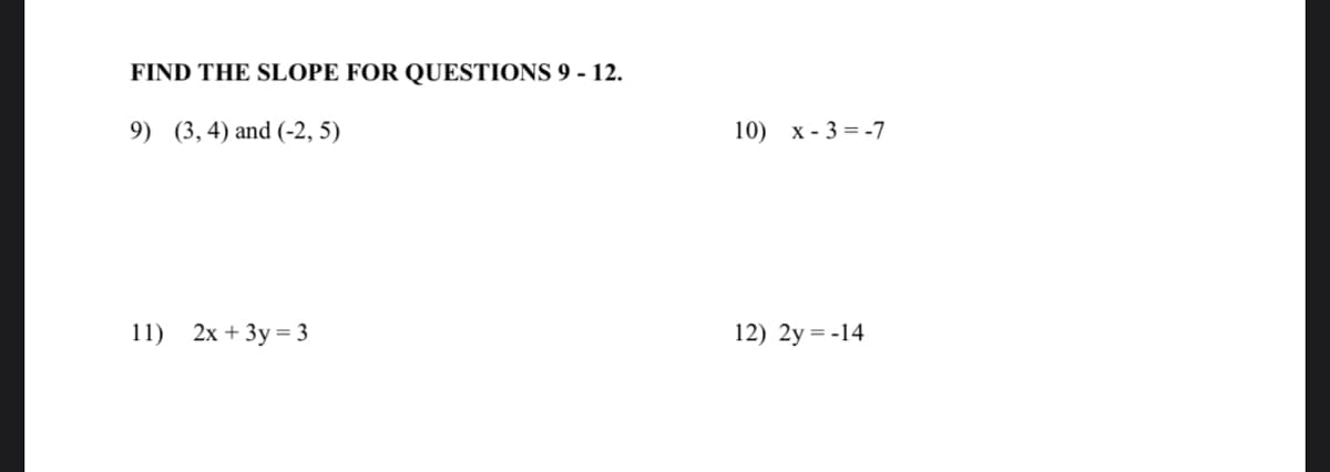 FIND THE SLOPE FOR QUESTIONS 9 - 12.
9) (3,4) and (-2, 5)
10) х- 3%3-7
11)
2х + Зу%3D3
12) 2y = -14
