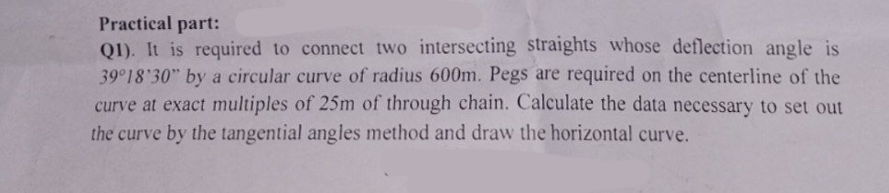 Practical part:
Q1). It is required to connect two intersecting straights whose deflection angle is
39°18'30" by a circular curve of radius 600m. Pegs are required on the centerline of the
curve at exact multiples of 25m of through chain. Calculate the data necessary to set out
the curve by the tangential angles method and draw the horizontal curve.