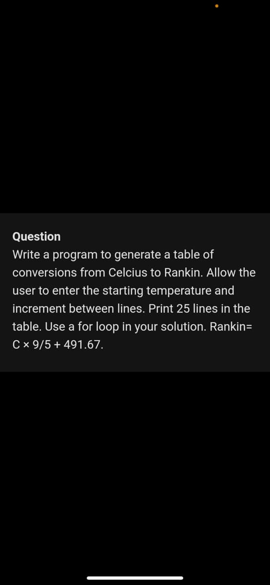 Question
Write a program to generate a table of
conversions from Celcius to Rankin. Allow the
user to enter the starting temperature and
increment between lines. Print 25 lines
the
table. Use a for loop in your solution. Rankin=
C x 9/5 + 491.67.
