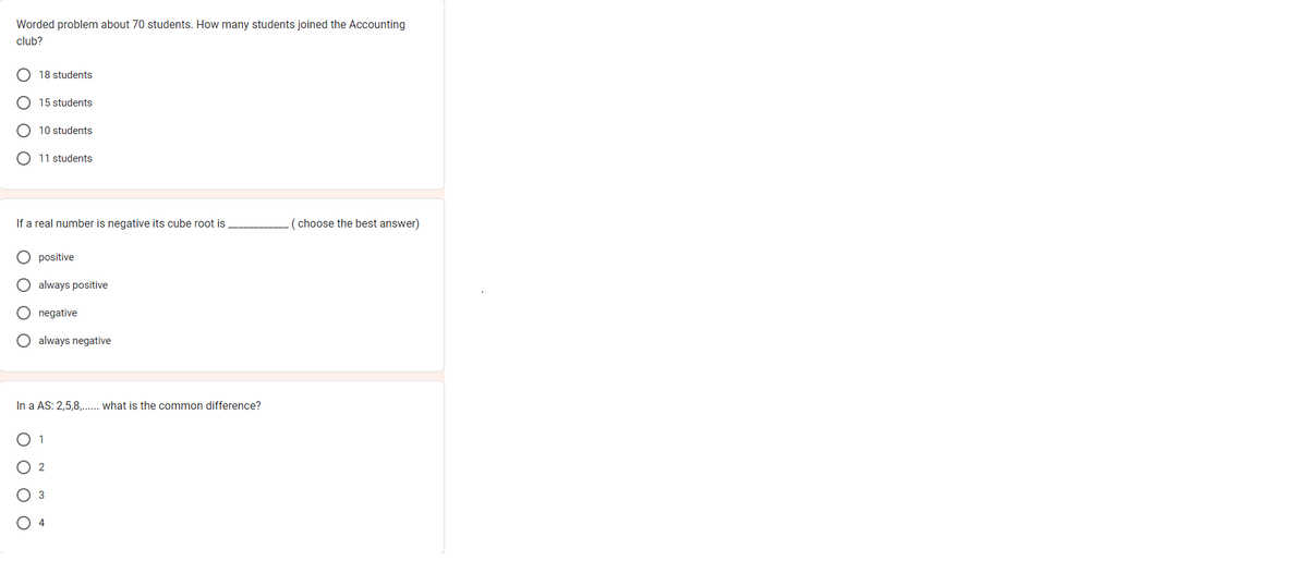 Worded problem about 70 students. How many students joined the Accounting
club?
18 students
15 students
10 students
11 students
If a real number is negative its cube root is
positive
O always positive
negative
O always negative
In a AS: 2,5,8,...... what is the common difference?
O 1
O 2
3
(choose the best answer)