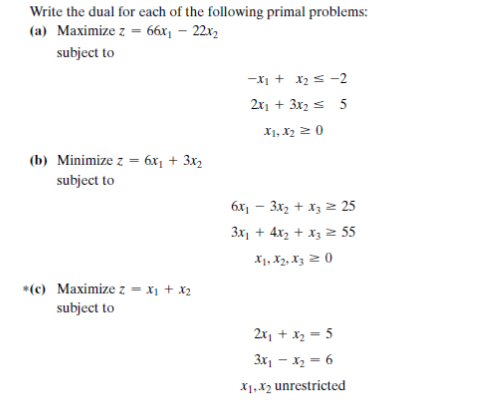 Write the dual for each of the following primal problems:
(a) Maximize z = 66x¡ – 22x2
subject to
-x1 + x2s -2
2x1 + 3x2 s 5
X1, X2 2 0
(b) Minimize z = 6x, + 3x2
subject to
6x1 – 3x, + x3 2 25
3x, + 4x2 + X3 2 55
X1, X2, Xz 2 ()
*(c) Maximize z - x1 + x2
subject to
2x, + x, = 5
3x1 – x2 = 6
X1, X2 unrestricted
