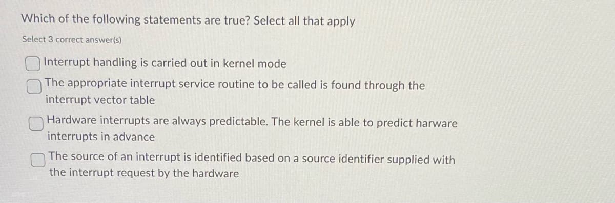 Which of the following statements are true? Select all that apply
Select 3 correct answer(s)
Interrupt handling is carried out in kernel mode
The appropriate interrupt service routine to be called is found through the
interrupt vector table
Hardware interrupts are always predictable. The kernel is able to predict harware
interrupts in advance
The source of an interrupt is identified based on a source identifier supplied with
the interrupt request by the hardware