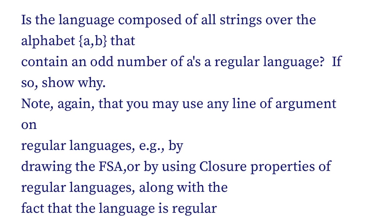 Is the language composed of all strings over the
alphabet {a,b} that
contain an odd number of a's a regular language? If
so, show why.
Note, again, that you may use any line of argument
on
regular languages, e.g., by
drawing the FSA,or by using Closure properties of
regular languages, along with the
fact that the language is regular