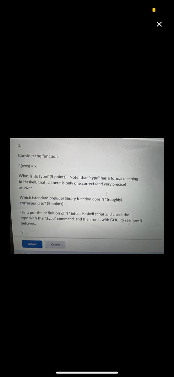 Consider the function
f (x:xs) = x
What is its type? (5 points). Note: that "type" has a formal meaning
in Haskell, that is, there is only one correct (and very precise)
answer
Which (standard prelude) library function does "f" (roughly)
correspond to? (5 points)
Hint: put the definition of "f" into a Haskell script and check the
type with the ":type" command, and then run it with GHCi to see how it
behaves,
2.
Submit
Cancel
I
X