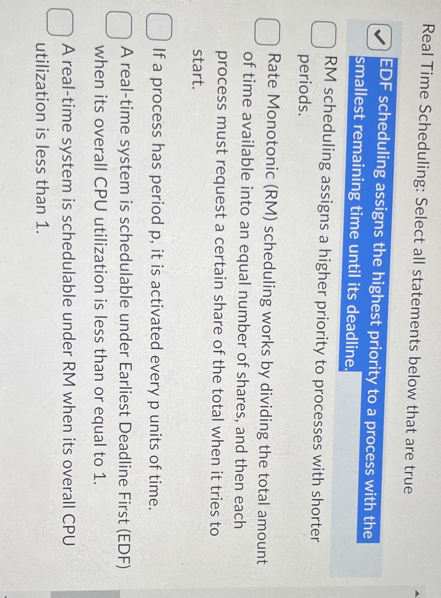 Real Time Scheduling: Select all statements below that are true
EDF scheduling assigns the highest priority to a process with the
smallest remaining time until its deadline.
RM scheduling assigns a higher priority to processes with shorter
periods.
Rate Monotonic (RM) scheduling works by dividing the total amount
of time available into an equal number of shares, and then each
process must request a certain share of the total when it tries to
start.
If a process has period p, it is activated every p units of time.
A real-time system is schedulable under Earliest Deadline First (EDF)
when its overall CPU utilization is less than or equal to 1.
A real-time system is schedulable under RM when its overall CPU
utilization is less than 1.