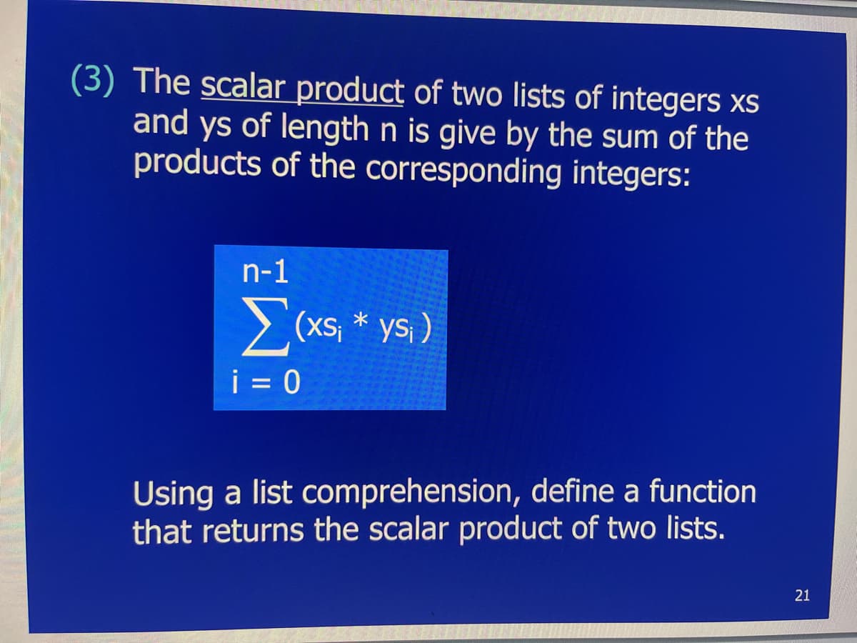 (3) The scalar product of two lists of integers xs
and ys of length n is give by the sum of the
products of the corresponding integers:
n-1
Σ(xs₁ * ys₁ )
i=0
Using a list comprehension, define a function
that returns the scalar product of two lists.
21