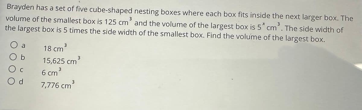 Brayden has a set of five cube-shaped nesting boxes where each box fits inside the next larger box. The
volume of the smallest box is 125 cm³ and the volume of the largest box is 5* cm³. The side width of
the largest box is 5 times the side width of the smallest box. Find the volume of the largest box.
O a
Ос
O d
18 cm³
15,625 cm³
3
6 cm ³
3
7,776 cm³