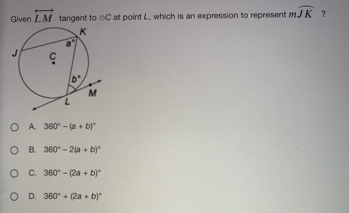 Given LM tangent to oC at point L, which is an expression to represent mJ K ?
K.
a°
b°
O A. 360°- (a + b)°
O B. 360° - 2(a + b)°
O C. 360° - (2a + b)°
|
O D. 360° + (2a + b)°
