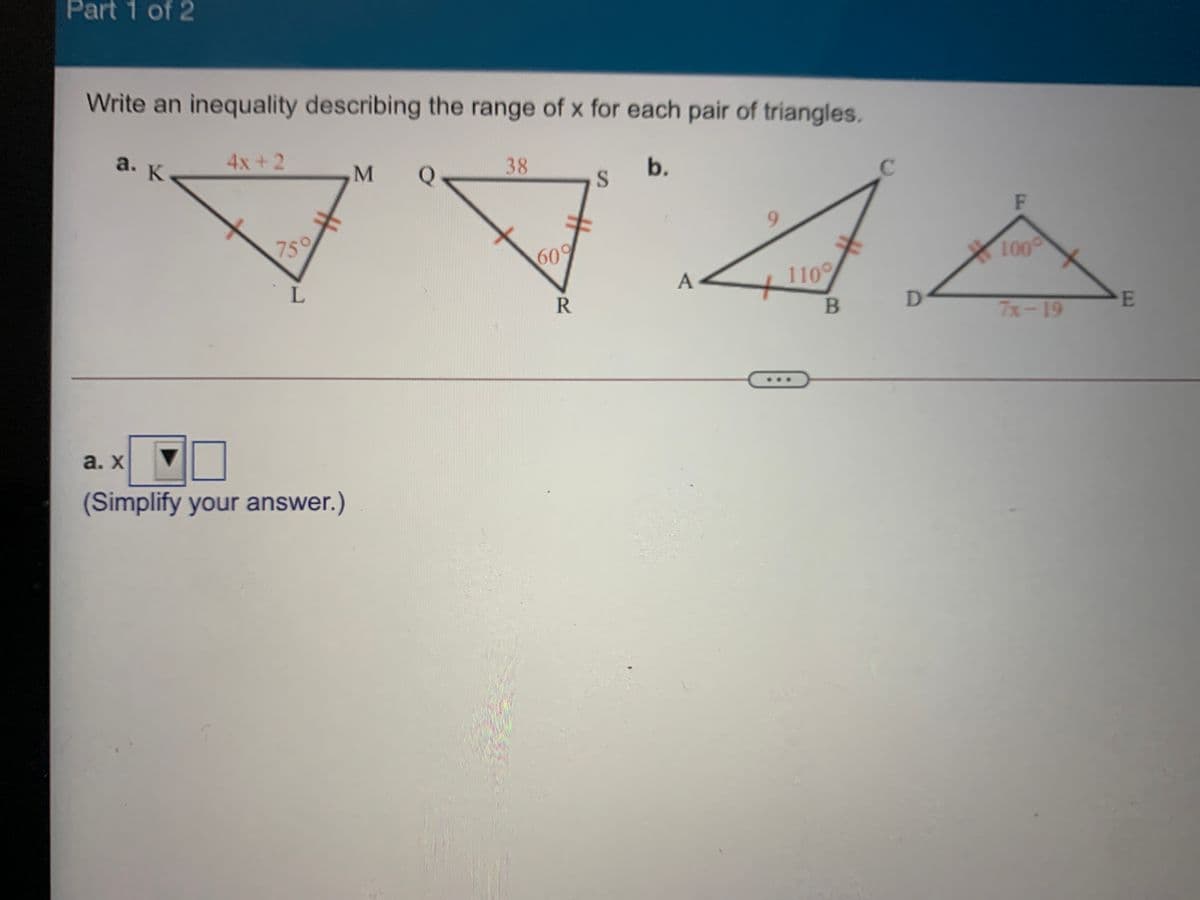 Part 1 of 2
Write an inequality describing the range of x for each pair of triangles.
a. K
4x+2
Q
38
b.
M
F
9.
759
100
609
A
110
PE
7x-19
a. x
(Simplify your answer.)
