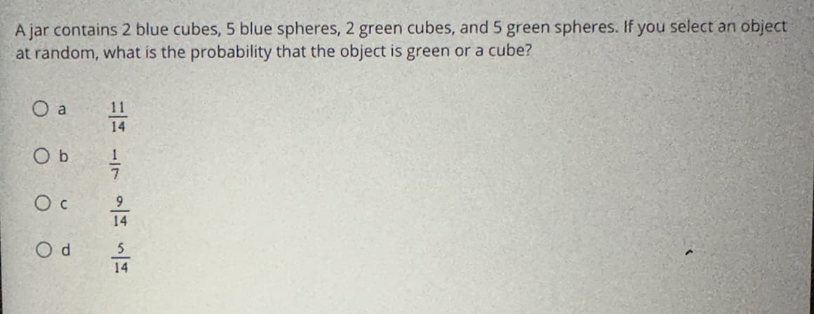 **Probability of Selecting a Green Object or a Cube**

*A jar contains 2 blue cubes, 5 blue spheres, 2 green cubes, and 5 green spheres. If you select an object at random, what is the probability that the object is green or a cube?*

- **a)** \(\frac{11}{14}\)
- **b)** \(\frac{1}{7}\)
- **c)** \(\frac{9}{14}\)
- **d)** \(\frac{5}{14}\)