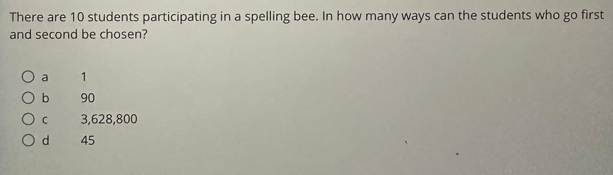 **Question:**
There are 10 students participating in a spelling bee. In how many ways can the students who go first and second be chosen?

**Options:**
- a) 1
- b) 90
- c) 3,628,800
- d) 45

**Explanation:**
To find the number of ways to choose the students who go first and second in the spelling bee, we need to consider the number of permutations of 10 students taken 2 at a time.

The formula for permutations is given by:
\[ P(n, r) = \frac{n!}{(n-r)!} \]

Where \( n \) is the total number of items (students, in this case), and \( r \) is the number of items to choose (first and second places).

For this problem:
\[ n = 10 \]
\[ r = 2 \]

Thus:
\[ P(10, 2) = \frac{10!}{(10-2)!} = \frac{10!}{8!} \]

\[ 10! = 10 \times 9 \times 8! \]
\[ \frac{10!}{8!} = 10 \times 9 = 90 \]

So, the number of ways to choose the students who go first and second is \( \boxed{90} \).

Hence, the correct answer is b) 90.