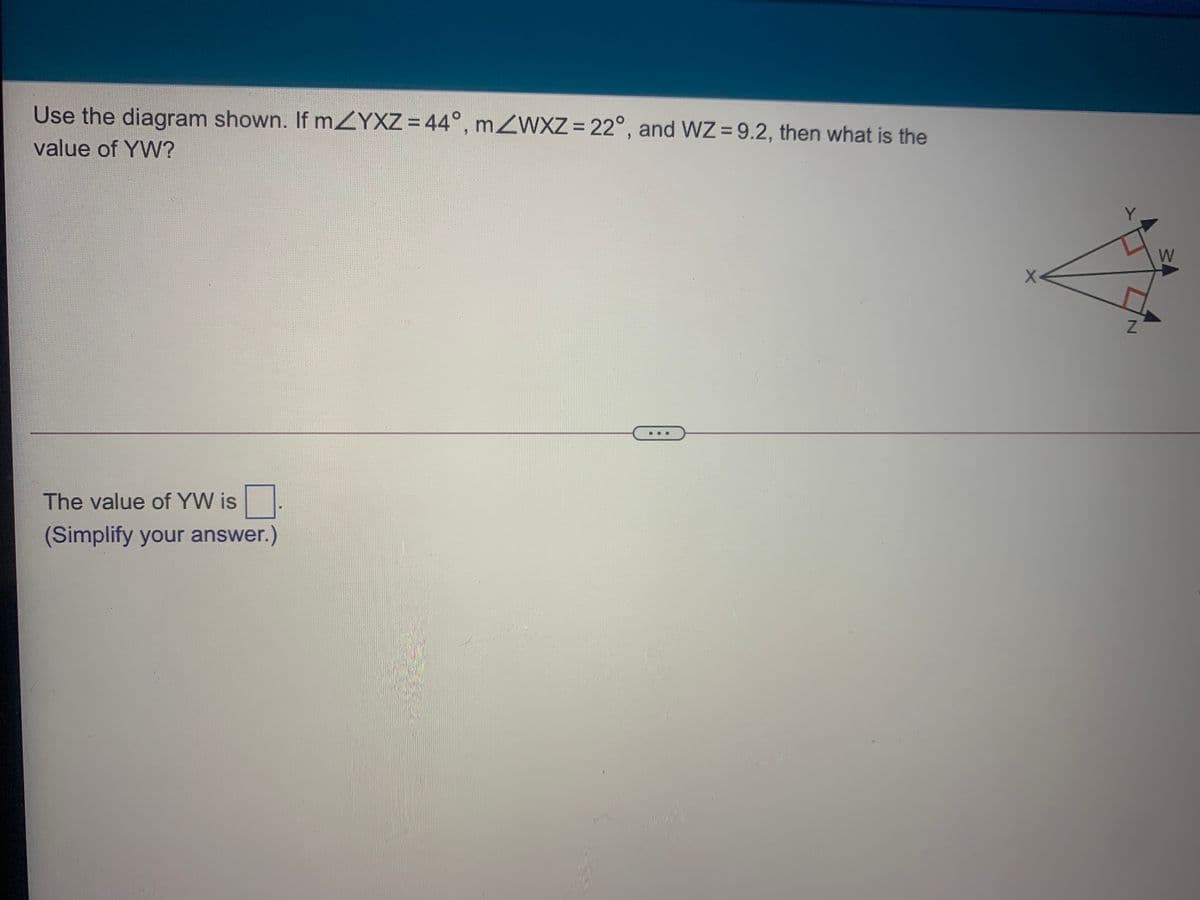 Use the diagram shown. If mZYXZ =44°, mZWXZ = 22°, and WZ = 9.2, then what is the
%3D
value of YW?
W
The value of YW is
(Simplify your answer.)
