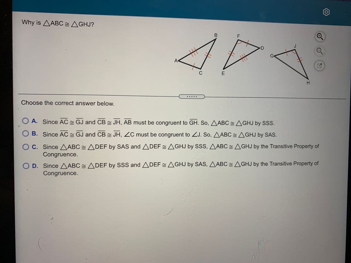 Why is AABC =AGHJ?
-D
士
A
Go
C
H.
Choose the correct answer below.
O A. Since AC GJ and CB JH, AB must be congruent to GH. So, AABC AGHJ by SSS.
O B. Since AC GJ and CB = JH, ZC must be congruent to ZJ. So, AABC AGHJ by SAS.
OC. Since AABC ADEF by SAS and ADEF =AGHJ by SSS, AABC = AGHJ by the Transitive Property of
Congruence.
O D. Since AABC ADEF by SSS and ADEF =AGHJ by SAS, AABCAGHJ by the Transitive Property of
Congruence.
丰
