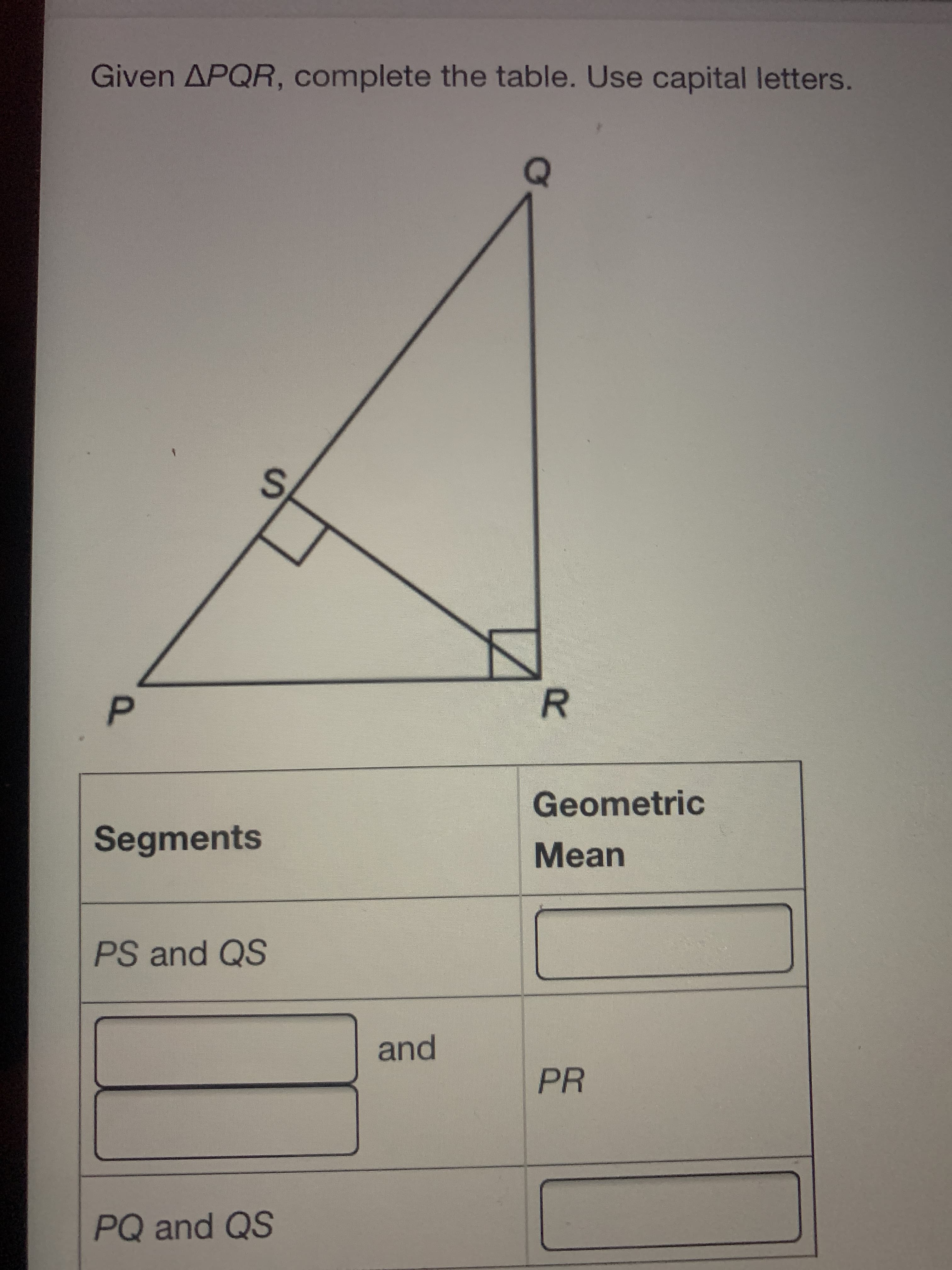 R
S.
P.
Given APQR, complete the table. Use capital letters.
Geometric
Segments
Mean
PS and QS
and
PR
PQ and QS
