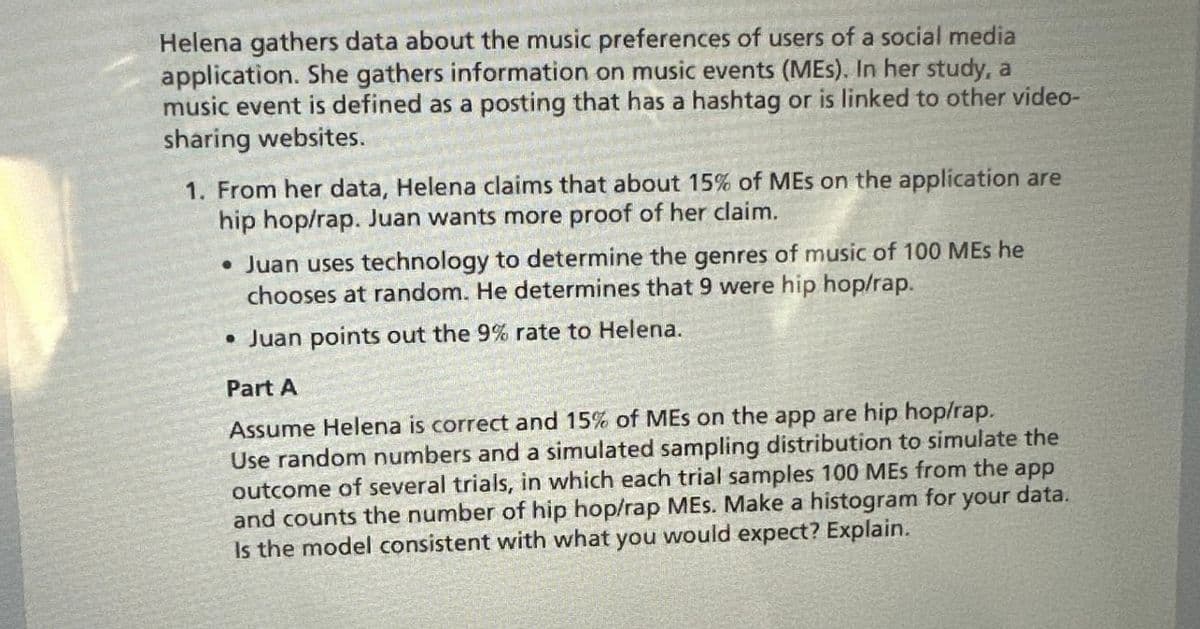 Helena gathers data about the music preferences of users of a social media
application. She gathers information on music events (MEs). In her study, a
music event is defined as a posting that has a hashtag or is linked to other video-
sharing websites.
1. From her data, Helena claims that about 15% of MEs on the application are
hip hop/rap. Juan wants more proof of her claim.
• Juan uses technology to determine the genres of music of 100 MEs he
chooses at random. He determines that 9 were hip hop/rap.
• Juan points out the 9% rate to Helena.
Part A
Assume Helena is correct and 15% of MEs on the app are hip hop/rap.
Use random numbers and a simulated sampling distribution to simulate the
outcome of several trials, in which each trial samples 100 MEs from the app
and counts the number of hip hop/rap MEs. Make a histogram for your data.
Is the model consistent with what you would expect? Explain.