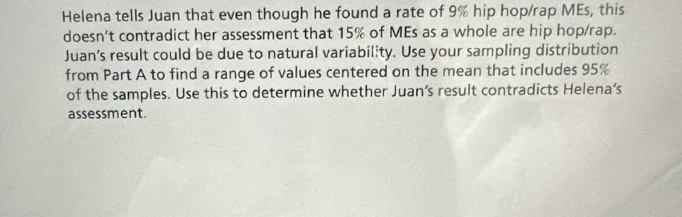 Helena tells Juan that even though he found a rate of 9% hip hop/rap MEs, this
doesn't contradict her assessment that 15% of MEs as a whole are hip hop/rap.
Juan's result could be due to natural variability. Use your sampling distribution
from Part A to find a range of values centered on the mean that includes 95%
of the samples. Use this to determine whether Juan's result contradicts Helena's
assessment.