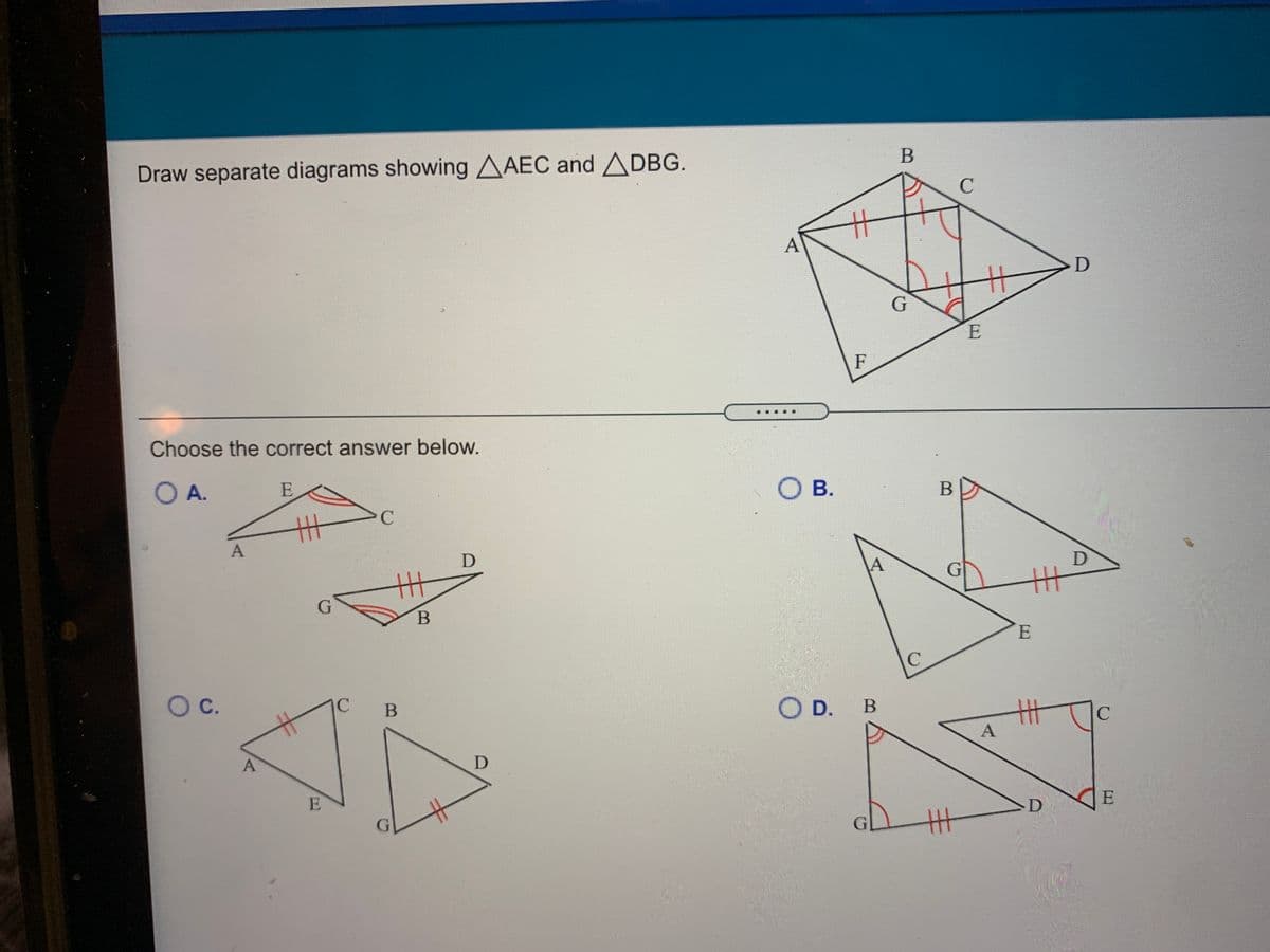 Draw separate diagrams showing AAEC and ADBG.
A
E
F
Choose the correct answer below.
O A.
E
O B.
丰
E.
Oc.
IC
OD.
A
E
D
主
A,
日
