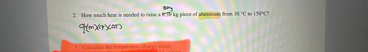 300g
2. How much heat is needed to raise a 0.30 kg piece of aluminum from 30.°C to 150°C?
q(m)(<P>CAT)
3. Calculate the temperature change when: