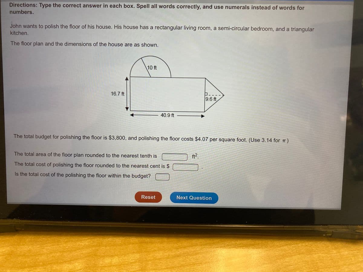 Directions: Type the correct answer in each box. Spell all words correctly, and use numerals instead of words for
numbers.
John wants to polish the floor of his house. His house has a rectangular living room, a semi-circular bedroom, and a triangular
kitchen.
The floor plan and the dimensions of the house are as shown.
10 ft
16.7 ft
9.6 ft
40.9 ft
The total budget for polishing the floor is $3,800, and polishing the floor costs $4.07 per square foot. (Use 3.14 for T
The total area of the floor plan rounded to the nearest tenth is
ft?.
The total cost of polishing the floor rounded to the nearest cent is $
Is the total cost of the polishing the floor within the budget?
Reset
Next Question
