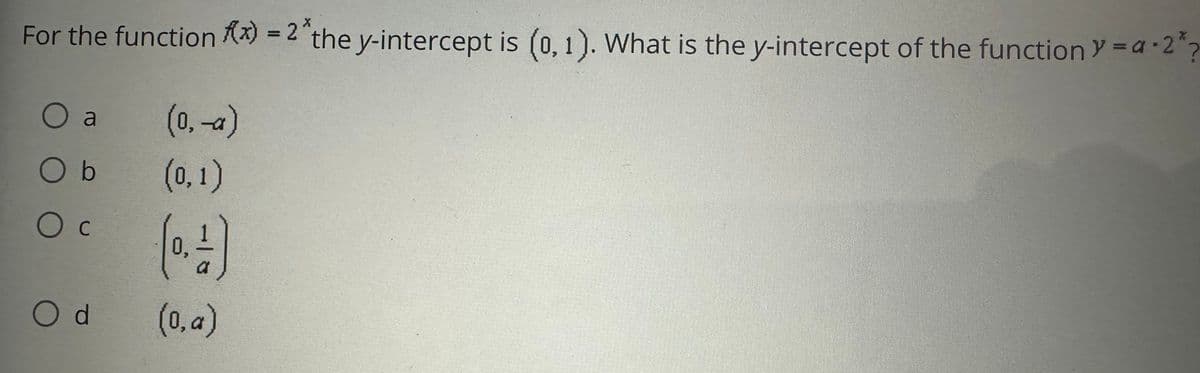 X
For the function (x) = 2 the y-intercept is (0, 1). What is the y-intercept of the function y=a.2*
O a
O b
Ос
Od
(0, -a)
(0,1)
(0,4)
(0,a)