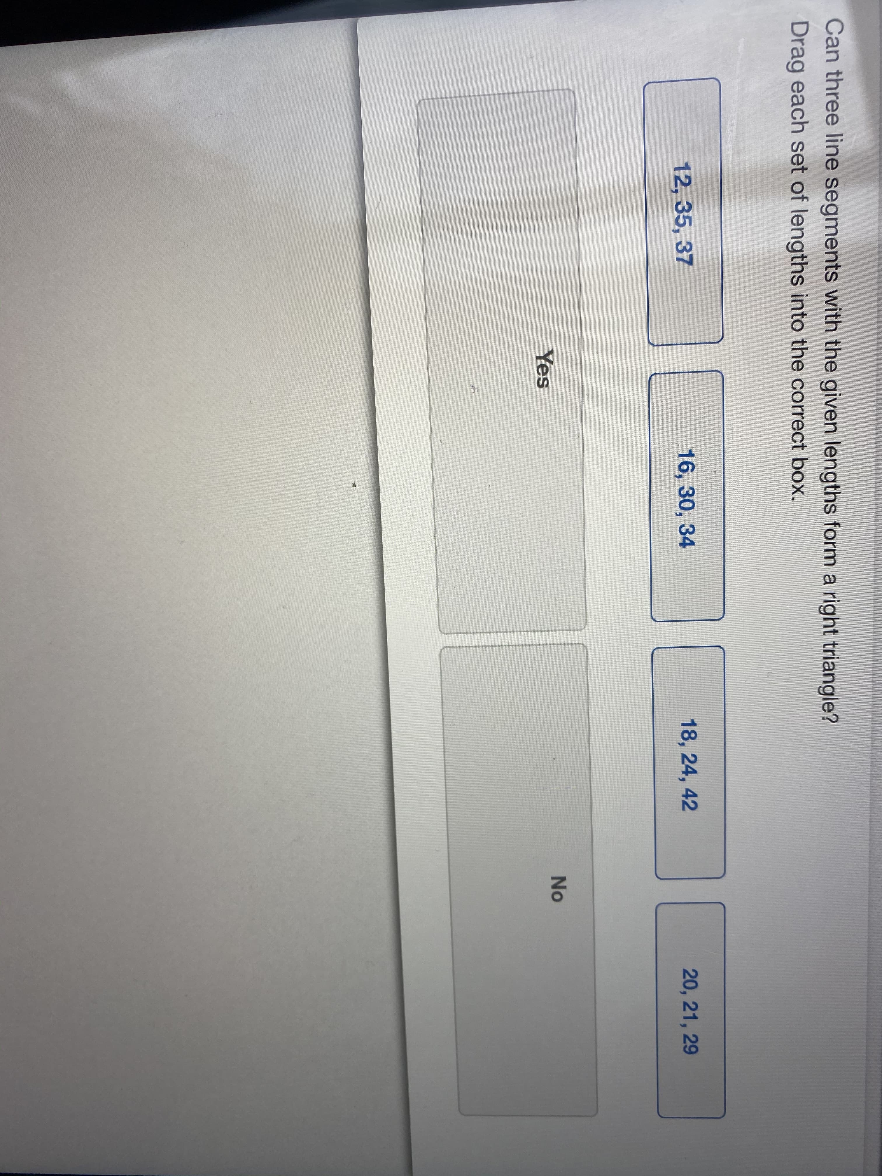 Can three line segments with the given lengths form a right triangle?
Drag each set of lengths into the correct box.
12, 35, 37
16, 30, 34
18, 24, 42
20, 21, 29
No
Yes
