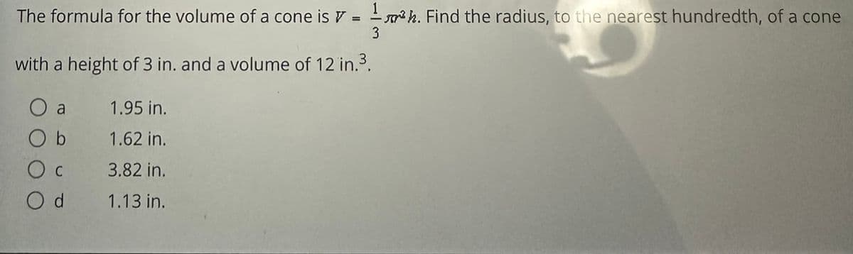 The formula for the volume of a cone is = 1³h. Find the radius, to the nearest hundredth, of a cone
3
with a height of 3 in. and a volume of 12 in.³.
a
O b
O c
Od
1.95 in.
1.62 in.
3.82 in.
1.13 in.