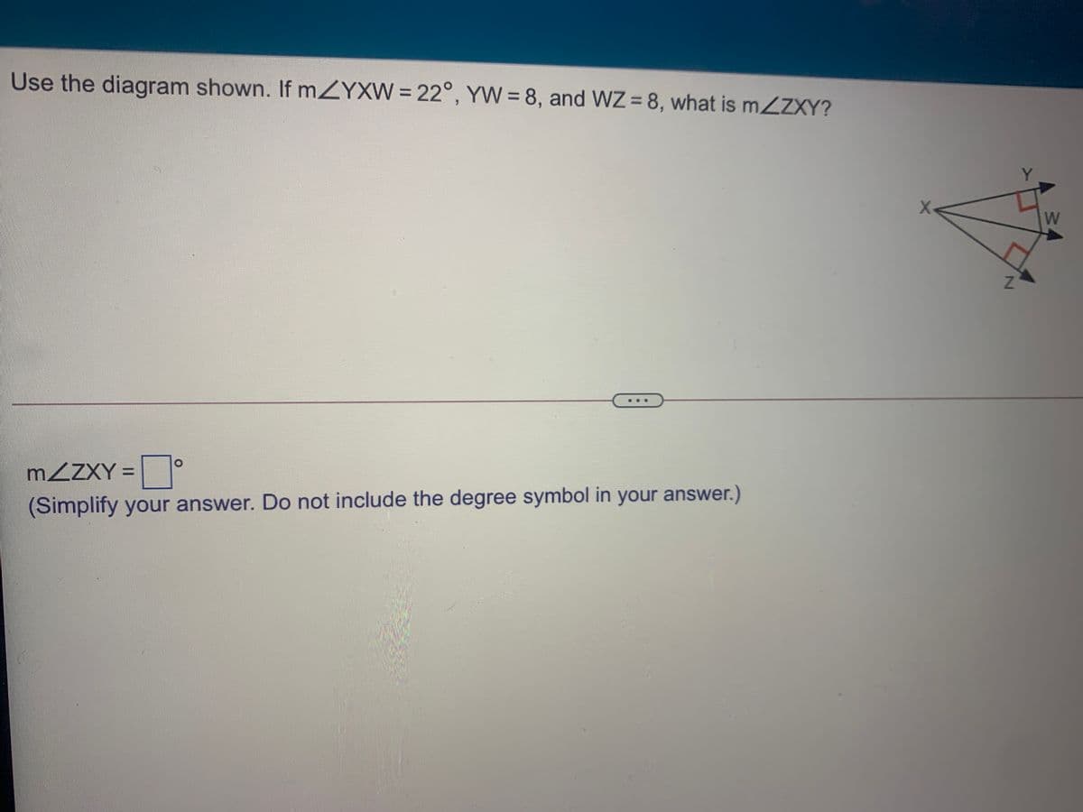 Use the diagram shown. If mZYXW = 22°, YW = 8, and WZ = 8, what is MZZXY?
%3D
%3D
%3D
X
W
I
MZZXY =
(Simplify your answer. Do not include the degree symbol in your answer.)
