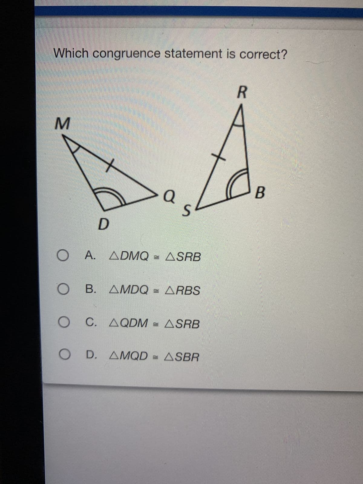 Which congruence statement is correct?
R
M
> a
S
D
O A. ADMQ = ASRB
OB. AMDQ = ARBS
O C.
C. AQDM = ASRB
OD.
D. AMQD = ASBR
B