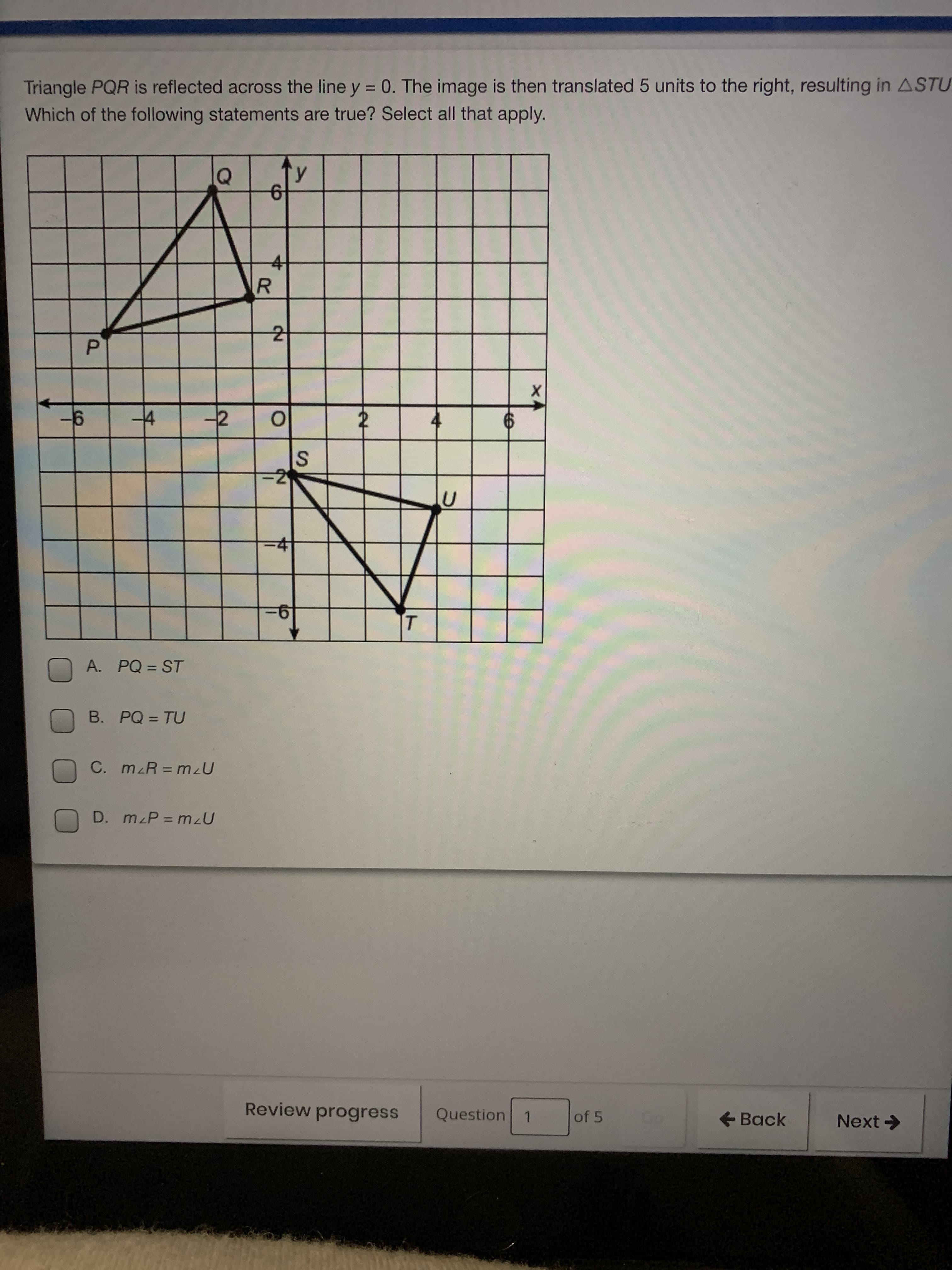 **Reflection and Translation of Triangle PQR**

Triangle \( PQR \) is reflected across the line \( y = 0 \). The image is then translated 5 units to the right, resulting in \( \triangle STU \).

**Coordinate Plane Explanation:**

- **Triangle \( PQR \):**
  - Vertex \( P \) is located at approximately (-5, 2).
  - Vertex \( Q \) is located at approximately (-3, 6).
  - Vertex \( R \) is located at approximately (-2, 3).

- **Reflection Process:**
  - The vertices of triangle \( PQR \) are reflected over the x-axis (line \( y = 0 \)).
  - Reflected coordinates are:
    - \( P' \) at (-5, -2)
    - \( Q' \) at (-3, -6)
    - \( R' \) at (-2, -3)

- **Translation Process:**
  - Each point of the reflected triangle is moved 5 units to the right.
  - Final coordinates are:
    - \( S \) at (0, -2)
    - \( T \) at (2, -6)
    - \( U \) at (3, -3)

**Multiple Choice Statements:**

A. \( PQ = ST \)

B. \( PQ = TU \)

C. \( m \angle R = m \angle U \)

D. \( m \angle P = m \angle U \)

Select all statements that apply after the reflection and translation processes have been completed.

**Further Analysis:**

- Make sure to check the lengths and angles of the subsequent triangle \( \triangle STU \) to verify the equality of sides or angles as per the given statements.