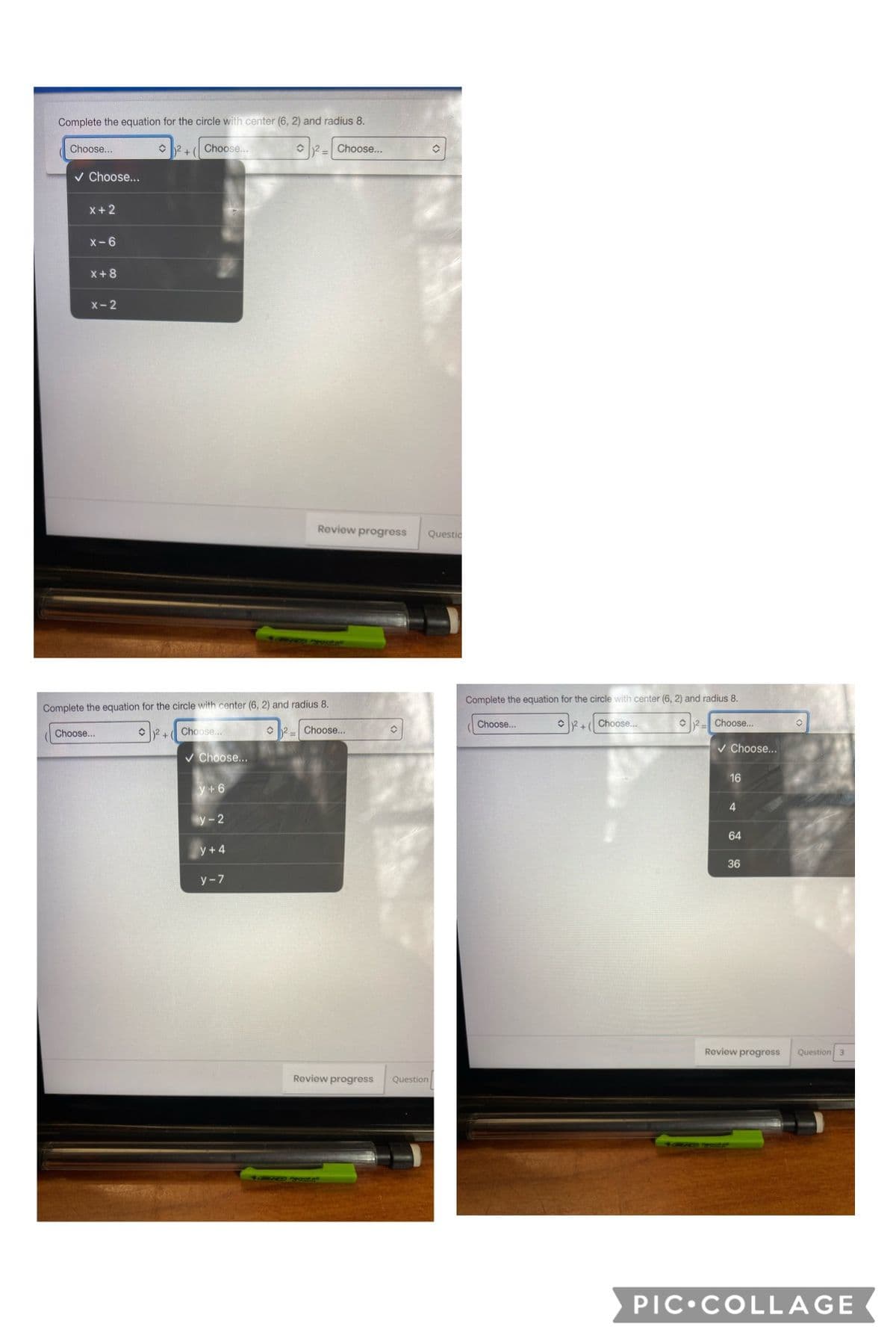 Complete the equation for the circle with center (6, 2) and radius 8.
Choose...
O 2 +( Choose..
C2= Choose..
v Choose...
X+ 2
X-6
X+8
X-2
Review progress
Questic
Complete the equation for the circle with center (6, 2) and radius 8.
Complete the equation for the circle with center (6, 2) and radius 8.
Choose..
O2+ Choose..
O2- Choose.
Choose...
O 2 + Choose..
O 2- Choose...
v Choose...
v Choose...
16
y+ 6
4
y-2
64
y +4
36
у -7
Roview progress
Question 3
Review progress
Question
PIC•COLLAGE
