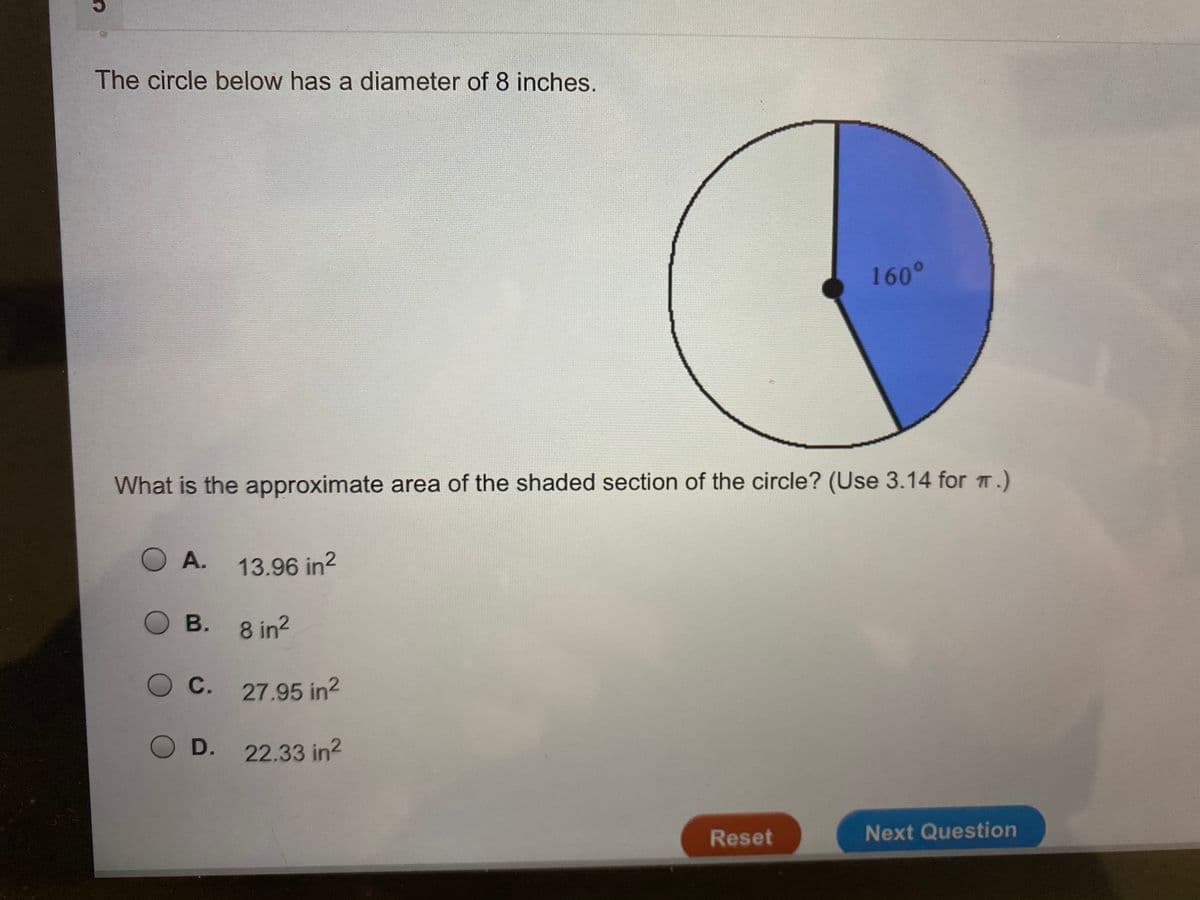 The circle below has a diameter of 8 inches.
160°0
What is the approximate area of the shaded section of the circle? (Use 3.14 for T.)
O A.
13.96 in?
O B. 8 in2
O C. 27.95 in2
O D. 22.33 in2
Reset
Next Question
