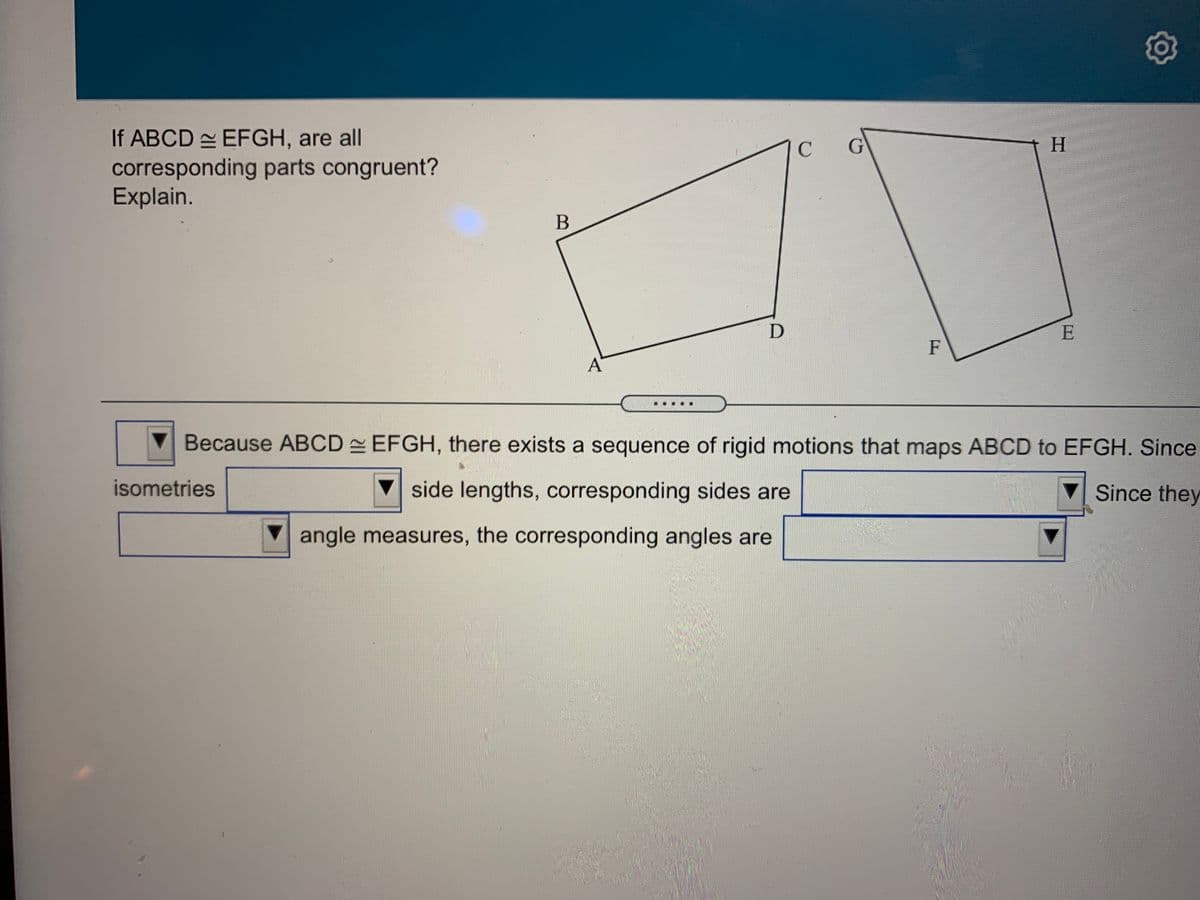 If ABCD EFGH, are all
corresponding parts congruent?
Explain.
G
B
E
F
A
Because ABCD EFGH, there exists a sequence of rigid motions that maps ABCD to EFGH. Since
isometries
V side lengths, corresponding sides are
Since they
V angle measures, the corresponding angles are
