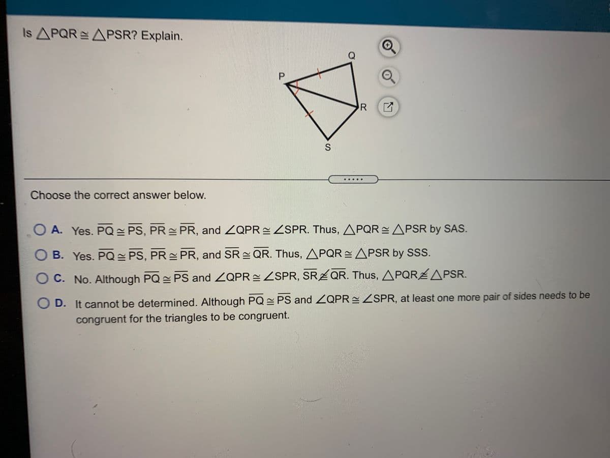 Is APQR APSR? Explain.
R
Choose the correct answer below.
O A. Yes. PQ = PS, PR PR, and ZQPR ZSPR. Thus, APQR APSR by SAS.
OB. Yes. PQ = PS, PR PR, and SR QR. Thus, APQR APSR by SS.
O C. No. Although PQ PS and ZQPR = ZSPR, SR QR. Thus, APQRAPSR.
D. It cannot be determined. Although PQ PS and ZQPR ZSPR, at least one more pair of sides needs to be
congruent for the triangles to be congruent.
