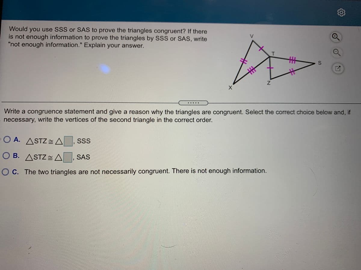 Would you use SSS or SAS to prove the triangles congruent? If there
is not enough information to prove the triangles by SSS or SAS, write
"not enough information." Explain your answer.
主
Write a congruence statement and give a reason why the triangles are congruent. Select the correct choice below and, if
necessary, write the vertices of the second triangle in the correct order.
O A. ASTZ=A
SS
O B. ASTZ A, SAS
O C. The two triangles are not necessarily congruent. There is not enough information.
21
S.
丰
TI
%23
