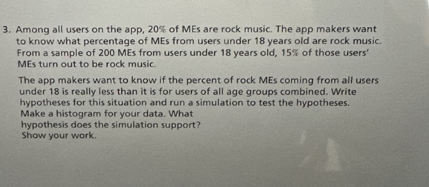 3. Among all users on the app, 20% of MEs are rock music. The app makers want
to know what percentage of MEs from users under 18 years old are rock music.
From a sample of 200 MEs from users under 18 years old, 15% of those users'
MEs turn out to be rock music.
The app makers want to know if the percent of rock MEs coming from all users
under 18 is really less than it is for users of all age groups combined. Write
hypotheses for this situation and run a simulation to test the hypotheses.
Make a histogram for your data. What
hypothesis does the simulation support?
Show your work.