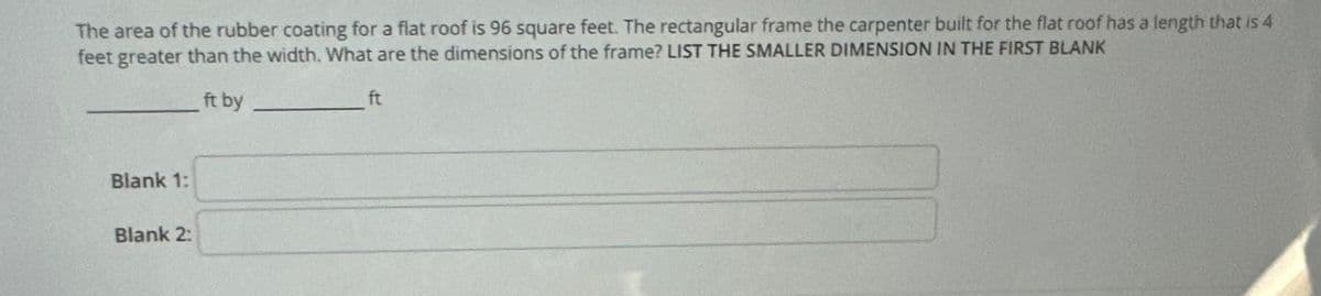 The area of the rubber coating for a flat roof is 96 square feet. The rectangular frame the carpenter built for the flat roof has a length that is 4
feet greater than the width. What are the dimensions of the frame? LIST THE SMALLER DIMENSION IN THE FIRST BLANK
ft by
Blank 1:
Blank 2:
ft