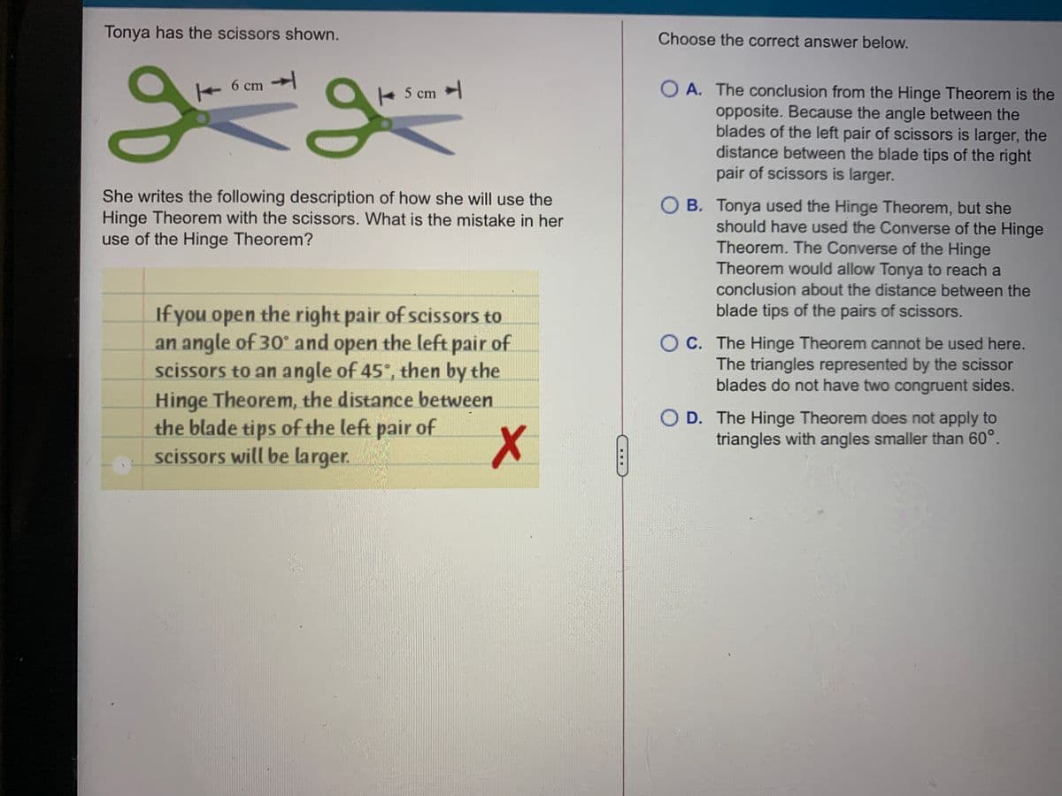 Tonya has the scissors shown.
Choose the correct answer below.
6 cm
A. The conclusion from the Hinge Theorem is the
opposite. Because the angle between the
blades of the left pair of scissors is larger, the
distance between the blade tips of the right
pair of scissors is larger.
+ 5 cm
She writes the following description of how she will use the
Hinge Theorem with the scissors. What is the mistake in her
use of the Hinge Theorem?
O B. Tonya used the Hinge Theorem, but she
should have used the Converse of the Hinge
Theorem. The Converse of the Hinge
Theorem would allow Tonya to reach a
conclusion about the distance between the
blade tips of the pairs of scissors.
If you open the right pair of scissors to
an angle of 30 and open the left pair of
scissors to an angle of 45°, then by the
Hinge Theorem, the distance between
the blade tips of the left pair of
scissors will be larger.
O C. The Hinge Theorem cannot be used here.
The triangles represented by the scissor
blades do not have two congruent sides.
O D. The Hinge Theorem does not apply to
triangles with angles smaller than 60°.
...
