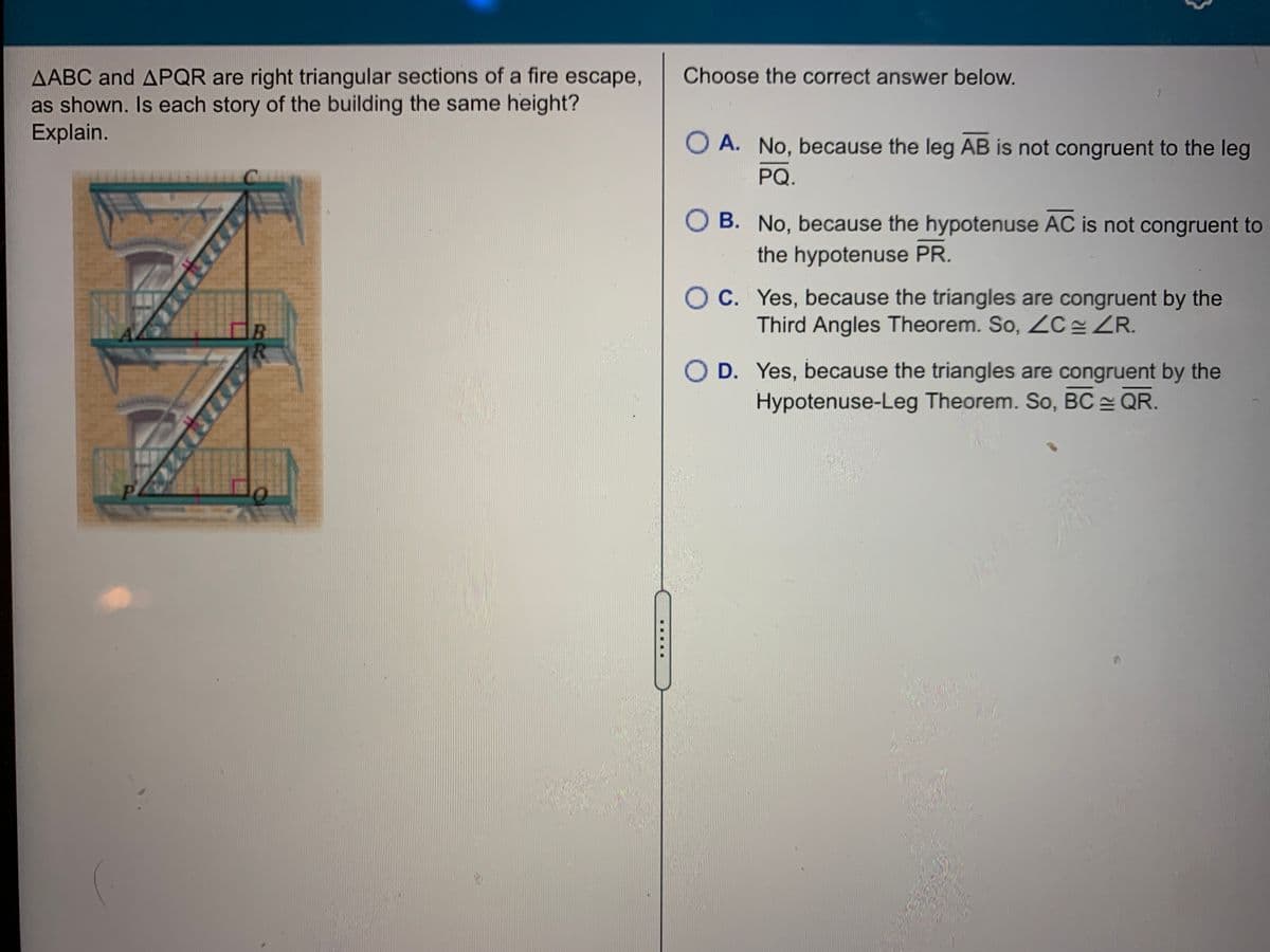 Choose the correct answer below.
AABC and APQR are right triangular sections of a fire escape,
as shown. Is each story of the building the same height?
Explain.
O A. No, because the leg AB is not congruent to the leg
PQ.
O B. No, because the hypotenuse AC is not congruent to
the hypotenuse PR.
O C. Yes, because the triangles are congruent by the
Third Angles Theorem. So, C ZR.
O D. Yes, because the triangles are congruent by the
Hypotenuse-Leg Theorem. So, BC QR.
