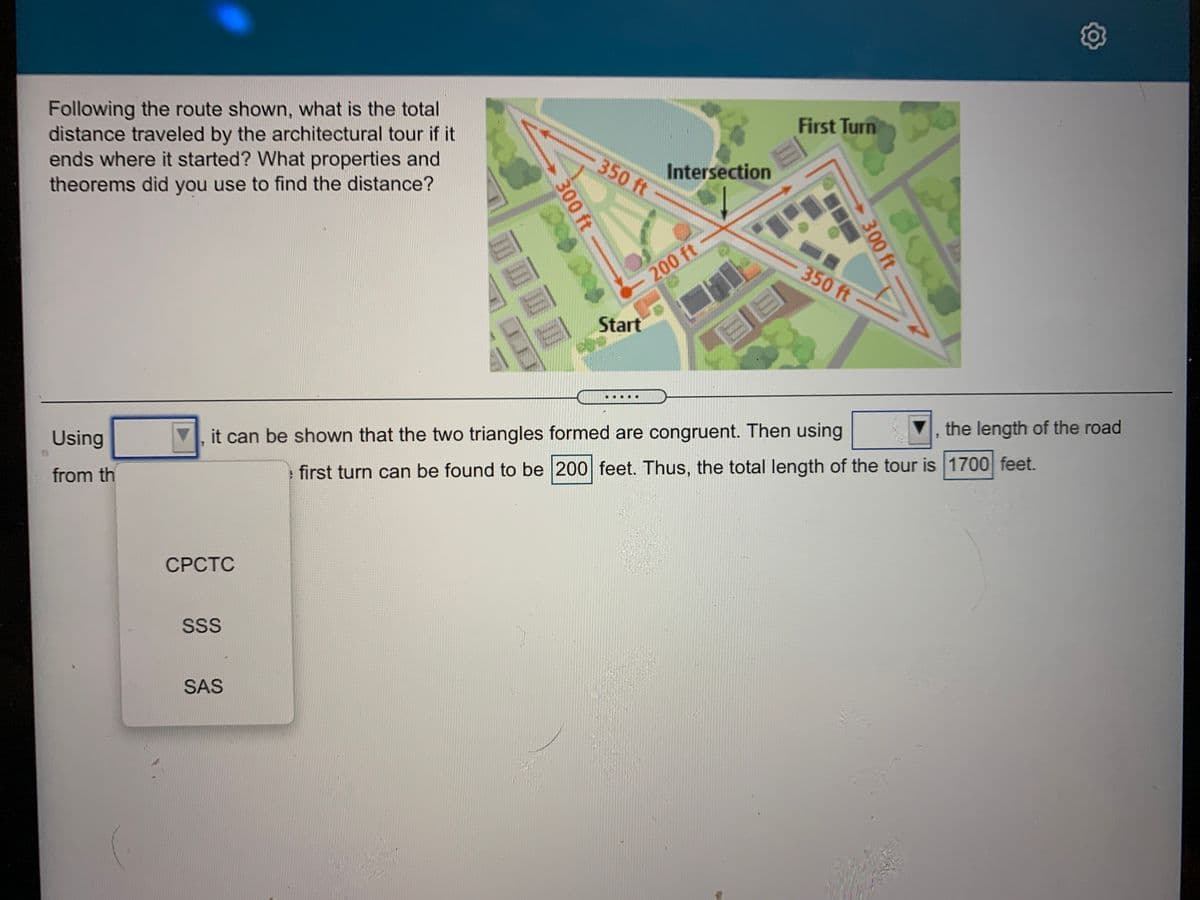 Following the route shown, what is the total
distance traveled by the architectural tour if it
ends where it started? What properties and
theorems did you use to find the distance?
First Turn
350 ft
Intersection
350 ft
200 ft
Start
the length of the road
Using
it can be shown that the two triangles formed are congruent. Then using
from th
first turn can be found to be 200 feet. Thus, the total length of the tour is 1700 feet.
СРСТС
SS
SAS
300 ft
300 ft
