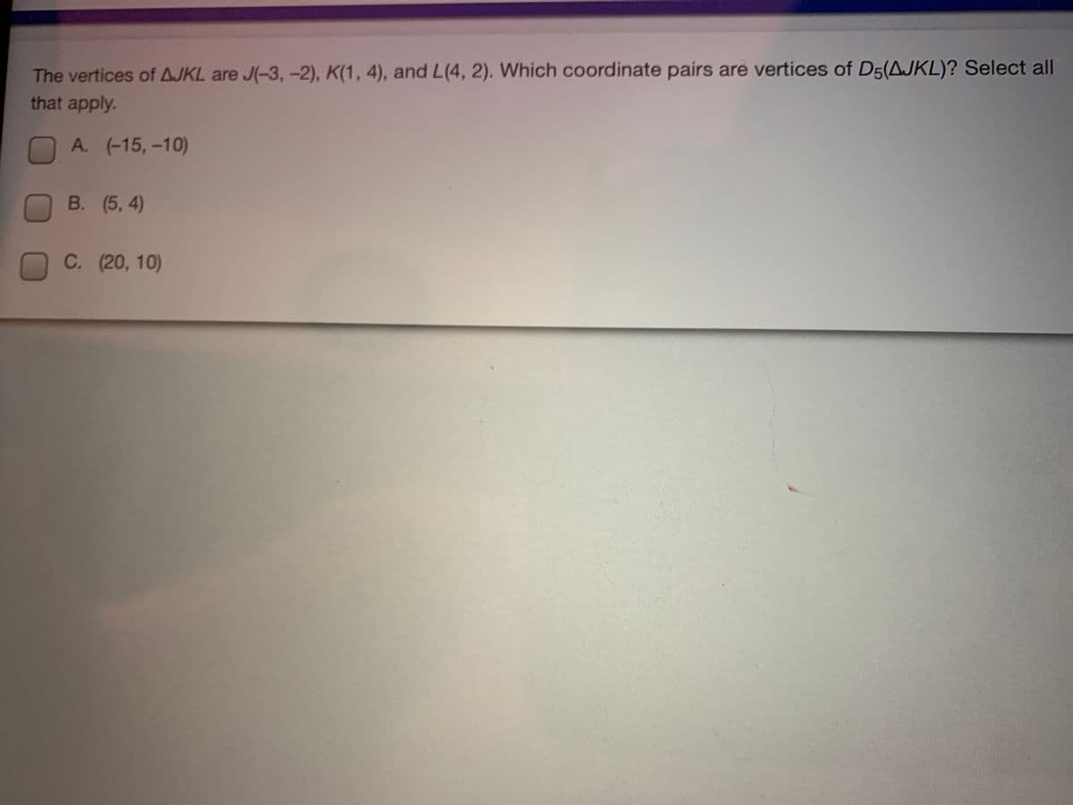 The vertices of AJKL are J(-3, -2), K(1, 4), and L(4, 2). Which coordinate pairs are vertices of D5(AJKL)? Select all
that apply.
A. (-15,-10)
B. (5, 4)
C. (20, 10)
