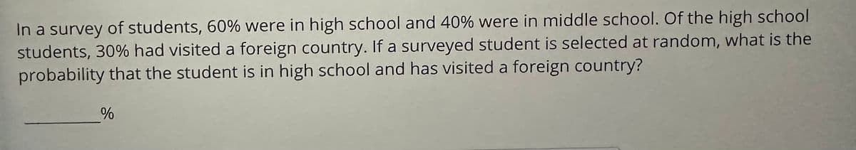 **Student Travel Statistics: Probability Calculation**

In a survey of students, 60% were in high school, and 40% were in middle school. Of the high school students, 30% had visited a foreign country. If a surveyed student is selected at random, what is the probability that the student is in high school and has visited a foreign country?

___% 

*[This problem requires calculating the joint probability and aims to educate students on how to determine the likelihood of two combined events.]*