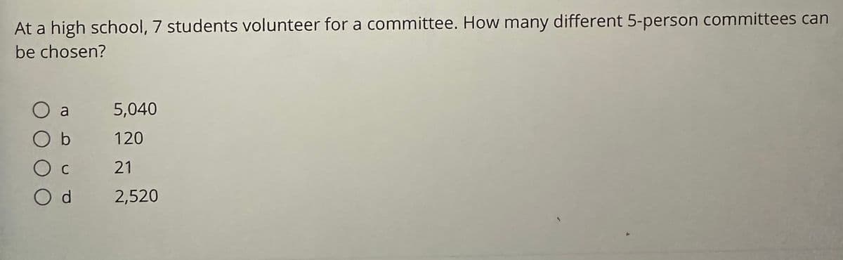 At a high school, 7 students volunteer for a committee. How many different 5-person committees can
be chosen?
O a
b
Ос
Od
5,040
120
21
2,520