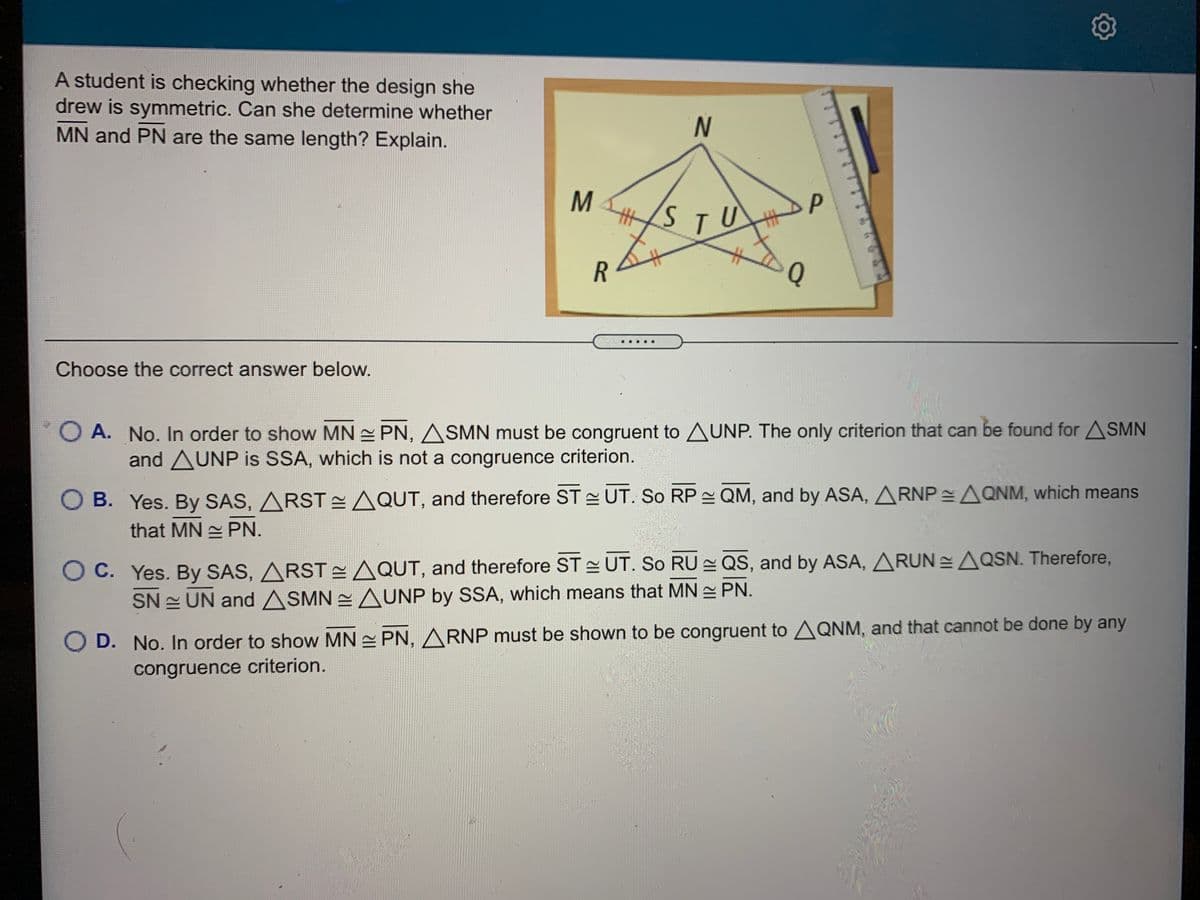 A student is checking whether the design she
drew is symmetric. Can she determine whether
MN and PN are the same length? Explain.
N.
HSTU
Q
Choose the correct answer below.
O A. No. In order to show MN PN, ASMN must be congruent to UNP. The only criterion that can be found for ASMN
and AUNP is SSA, which is not a congruence criterion.
O B. Yes. By SAS, ARST EAQUT, and therefore ST UT. So RP QM, and by ASA, ARNP =AQNM, which means
that MN PN.
O C. Yes. By SAS, ARST AQUT, and therefore ST UT. So RU QS, and by ASA, ARUN =AQSN. Therefore,
SN UN and ASMN 2 AUNP by SSA, which means that MN PN.
O D. No. In order to show MN = PN, A RNP must be shown to be congruent to AQNM, and that cannot be done by any
congruence criterion.
MN
