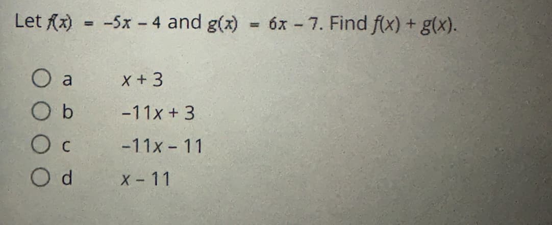 **Problem:**

Let \( f(x) = -5x - 4 \) and \( g(x) = 6x - 7 \). Find \( f(x) + g(x) \).

**Options:**

- a) \( x + 3 \)
- b) \(-11x + 3\)
- c) \(-11x - 11\)
- d) \( x - 11 \)

**Solution:**

To find \( f(x) + g(x) \), we add the two functions:

\[ f(x) + g(x) = (-5x - 4) + (6x - 7) \]

Simplifying, we combine like terms:

\[ = -5x + 6x - 4 - 7 \]
\[ = x - 11 \]

Therefore, the correct answer is option d) \( x - 11 \).