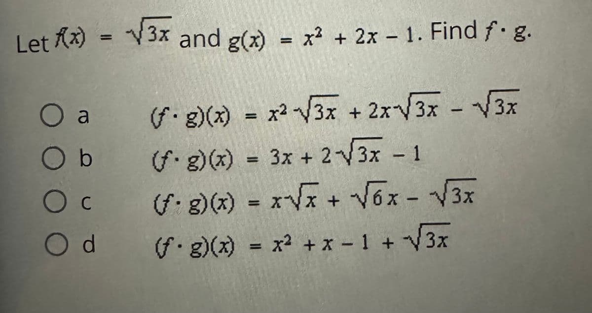 **Problem Statement:**

Let \( f(x) = \sqrt{3x} \) and \( g(x) = x^2 + 2x - 1 \). Find \( (f \cdot g)(x) \).

**Options:**

- **a.** \( (f \cdot g)(x) = x^2 \sqrt{3x} + 2x \sqrt{3x} - \sqrt{3x} \)
- **b.** \( (f \cdot g)(x) = 3x + 2\sqrt{3x} - 1 \)
- **c.** \( (f \cdot g)(x) = x \sqrt{x} + \sqrt{6x} - \sqrt{3x} \)
- **d.** \( (f \cdot g)(x) = x^2 + x - 1 + \sqrt{3x} \)