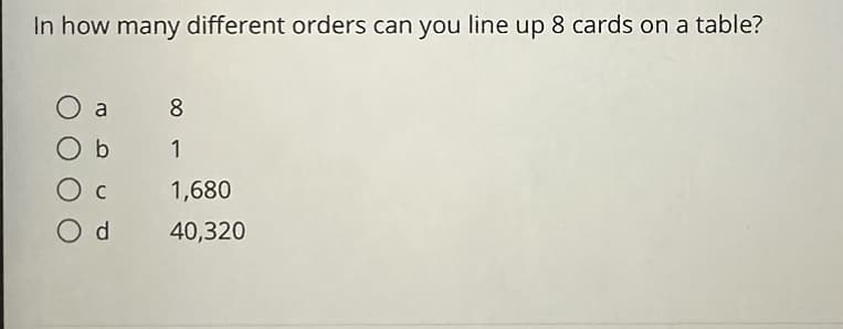 **Question:**

In how many different orders can you line up 8 cards on a table?

**Options:**

a) 8  
b) 1  
c) 1,680  
d) 40,320  

**Explanation:**

To determine the number of different ways to arrange 8 cards, you need to use the concept of permutations. The formula for the number of permutations of n distinct items is given by \( n! \) (n factorial). 

For 8 cards, the calculation would be:

\[ 8! = 8 \times 7 \times 6 \times 5 \times 4 \times 3 \times 2 \times 1 = 40,320 \]

Therefore, the correct answer is:  
**d) 40,320**